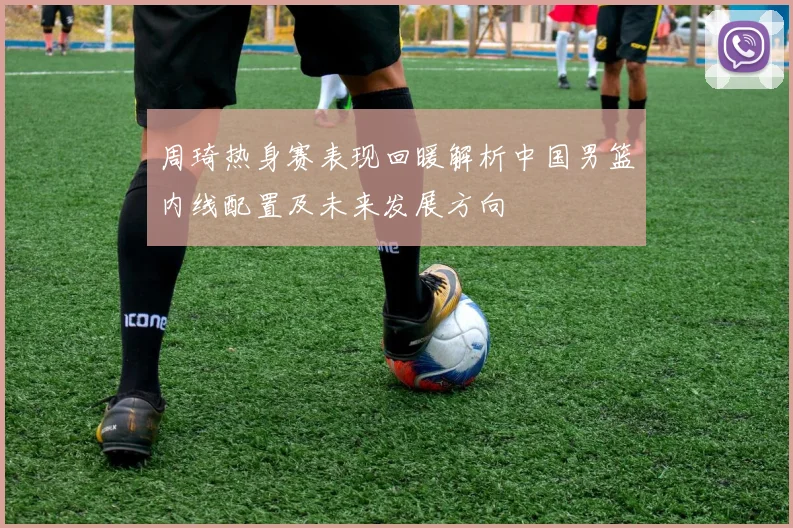 周琦热身赛表现回暖解析中国男篮内线配置及未来发展方向
