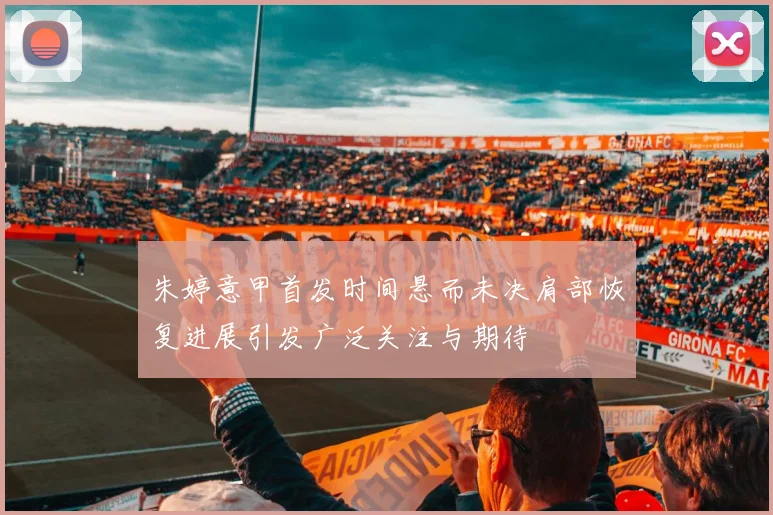 朱婷意甲首发时间悬而未决肩部恢复进展引发广泛关注与期待