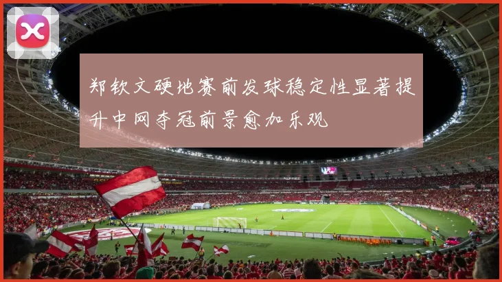 郑钦文硬地赛前发球稳定性显著提升中网夺冠前景愈加乐观