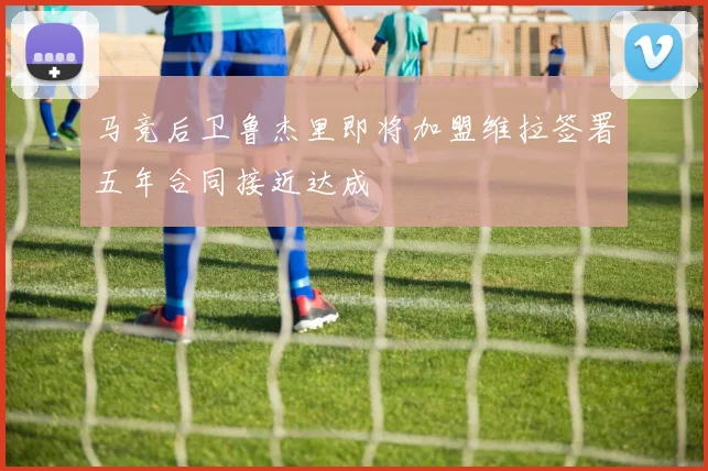 马竞后卫鲁杰里即将加盟维拉签署五年合同接近达成
