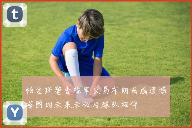 帕金斯警告绿军交易布朗或成遗憾塔图姆未来未必与球队相伴