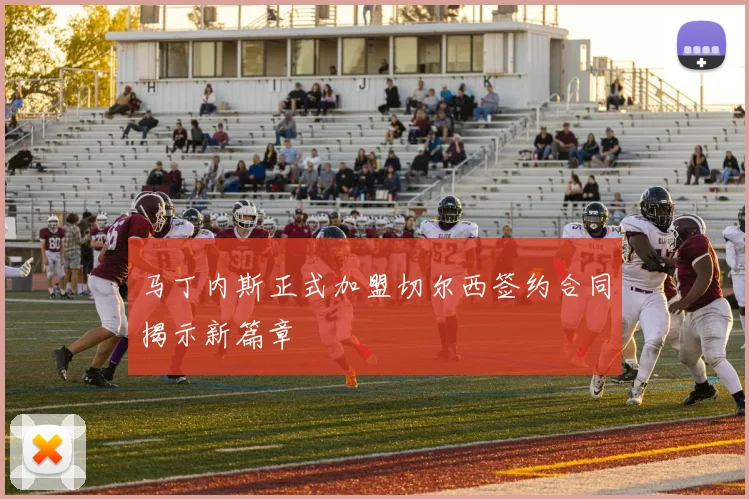 马丁内斯正式加盟切尔西签约合同揭示新篇章