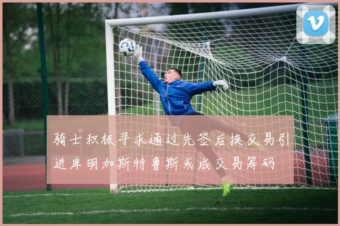 骑士积极寻求通过先签后换交易引进库明加斯特鲁斯或成交易筹码
